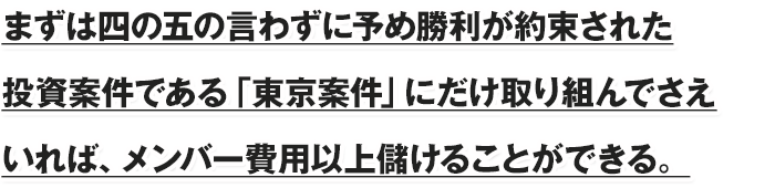 まずは四の五の言わずに予め勝利が約束された投資案件である「東京案件」にだけ取り組んでさえいれば、メンバー費用以上儲けることができる。