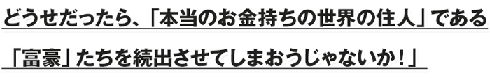 「どうせだったら、「本当のお金持ちの世界の住人」である「富豪」たちを続出させてしまおうじゃないか！」